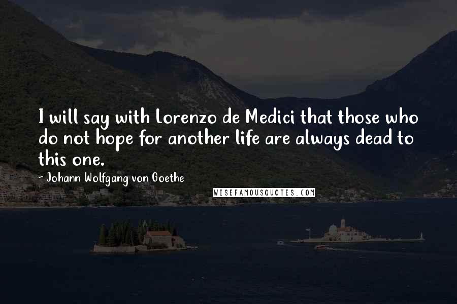 Johann Wolfgang Von Goethe Quotes: I will say with Lorenzo de Medici that those who do not hope for another life are always dead to this one.