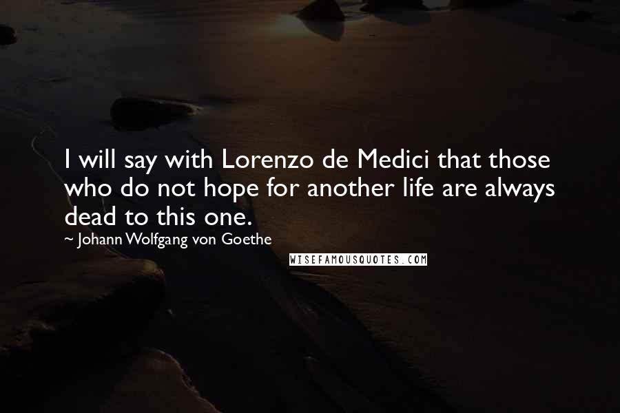 Johann Wolfgang Von Goethe Quotes: I will say with Lorenzo de Medici that those who do not hope for another life are always dead to this one.