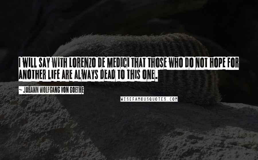 Johann Wolfgang Von Goethe Quotes: I will say with Lorenzo de Medici that those who do not hope for another life are always dead to this one.