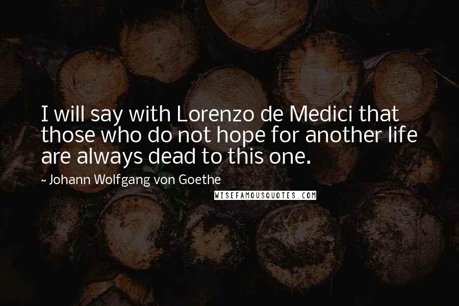 Johann Wolfgang Von Goethe Quotes: I will say with Lorenzo de Medici that those who do not hope for another life are always dead to this one.