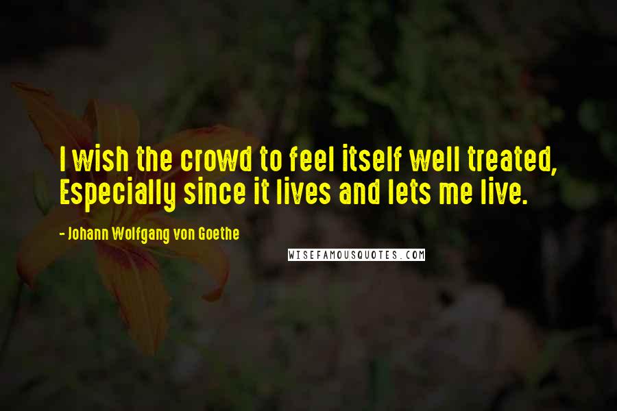 Johann Wolfgang Von Goethe Quotes: I wish the crowd to feel itself well treated, Especially since it lives and lets me live.