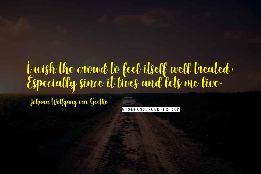 Johann Wolfgang Von Goethe Quotes: I wish the crowd to feel itself well treated, Especially since it lives and lets me live.