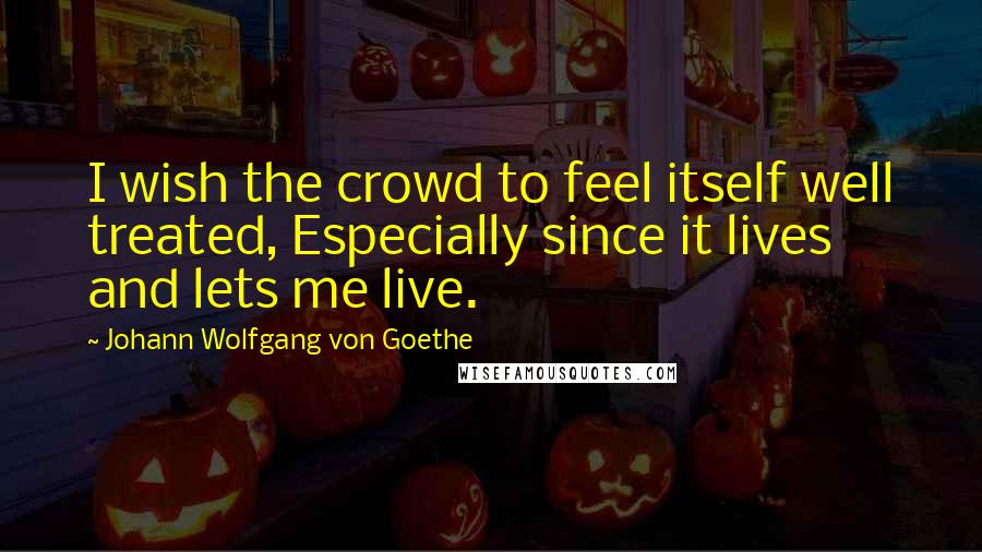 Johann Wolfgang Von Goethe Quotes: I wish the crowd to feel itself well treated, Especially since it lives and lets me live.