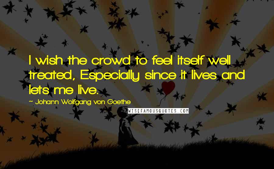 Johann Wolfgang Von Goethe Quotes: I wish the crowd to feel itself well treated, Especially since it lives and lets me live.