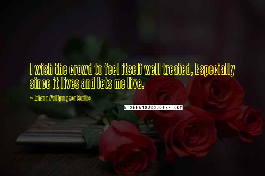 Johann Wolfgang Von Goethe Quotes: I wish the crowd to feel itself well treated, Especially since it lives and lets me live.