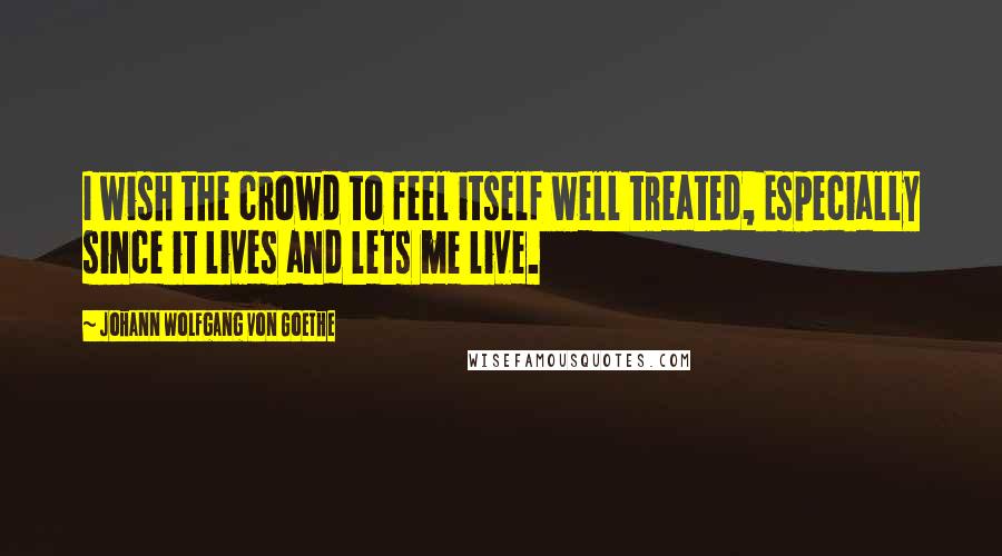 Johann Wolfgang Von Goethe Quotes: I wish the crowd to feel itself well treated, Especially since it lives and lets me live.