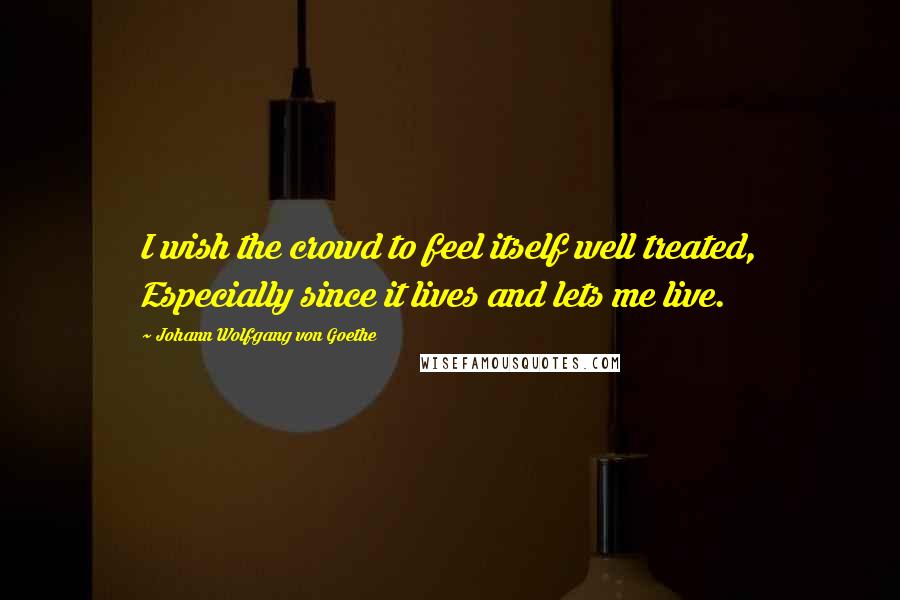 Johann Wolfgang Von Goethe Quotes: I wish the crowd to feel itself well treated, Especially since it lives and lets me live.