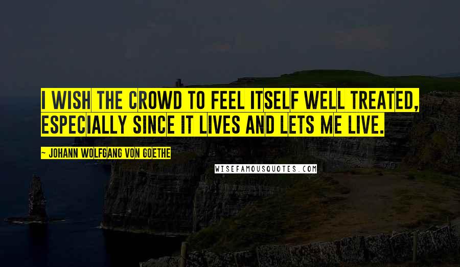 Johann Wolfgang Von Goethe Quotes: I wish the crowd to feel itself well treated, Especially since it lives and lets me live.