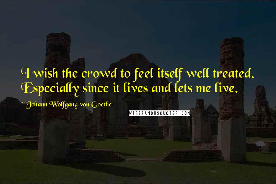 Johann Wolfgang Von Goethe Quotes: I wish the crowd to feel itself well treated, Especially since it lives and lets me live.