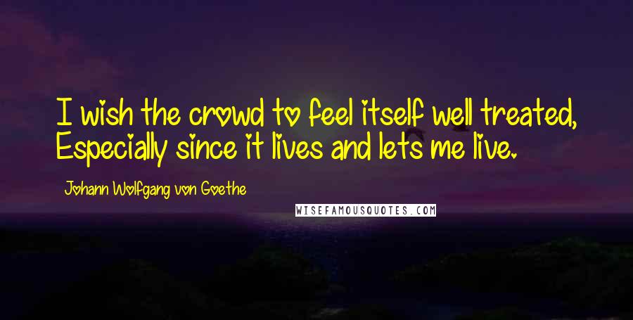 Johann Wolfgang Von Goethe Quotes: I wish the crowd to feel itself well treated, Especially since it lives and lets me live.