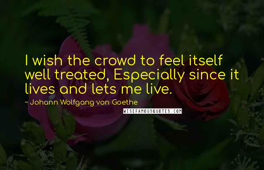 Johann Wolfgang Von Goethe Quotes: I wish the crowd to feel itself well treated, Especially since it lives and lets me live.