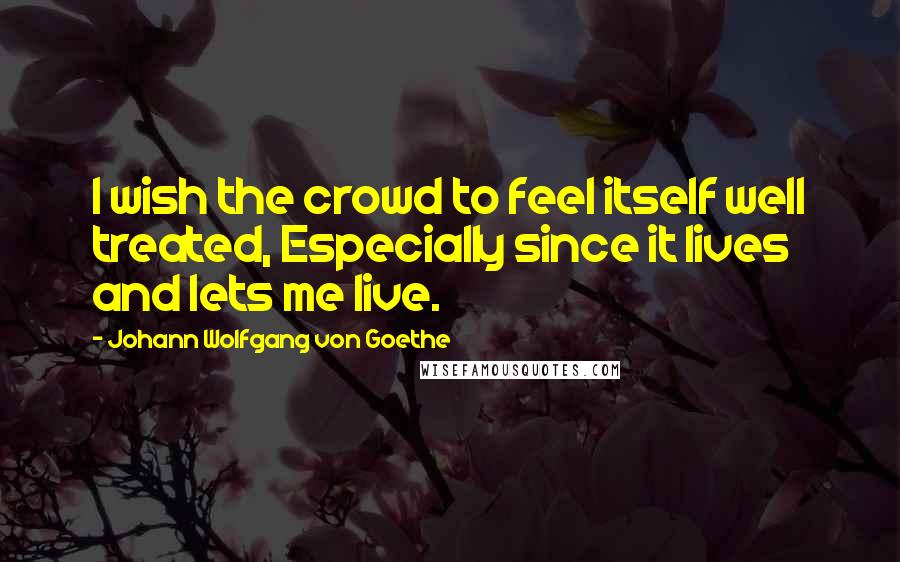 Johann Wolfgang Von Goethe Quotes: I wish the crowd to feel itself well treated, Especially since it lives and lets me live.