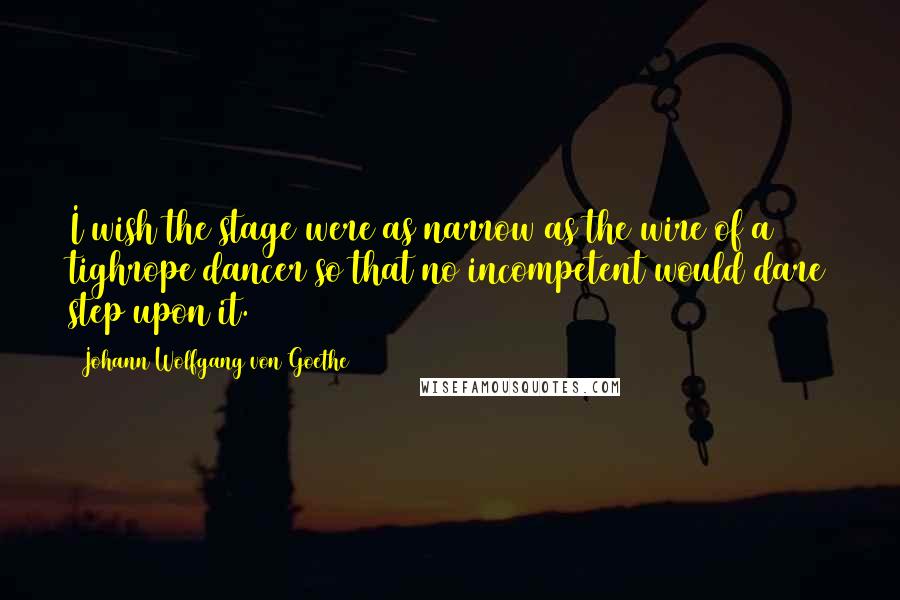 Johann Wolfgang Von Goethe Quotes: I wish the stage were as narrow as the wire of a tighrope dancer so that no incompetent would dare step upon it.