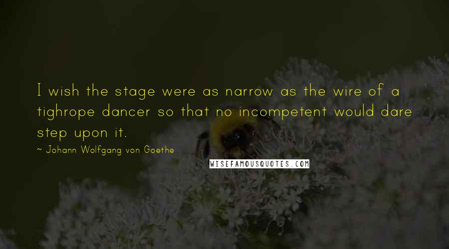 Johann Wolfgang Von Goethe Quotes: I wish the stage were as narrow as the wire of a tighrope dancer so that no incompetent would dare step upon it.