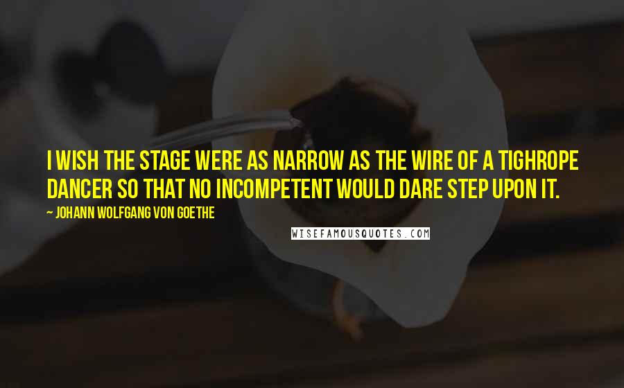 Johann Wolfgang Von Goethe Quotes: I wish the stage were as narrow as the wire of a tighrope dancer so that no incompetent would dare step upon it.