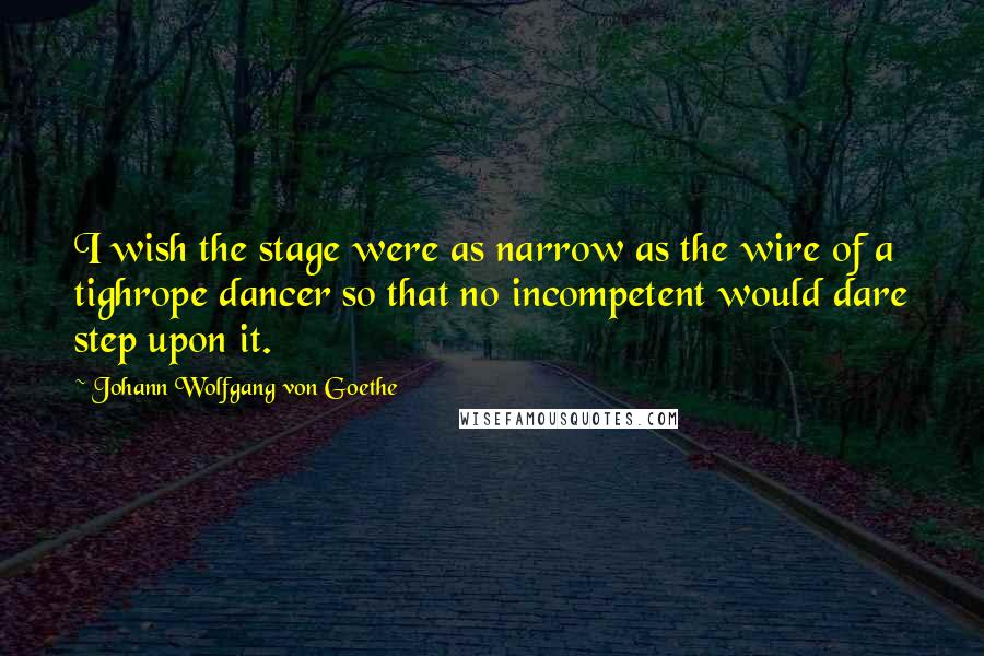 Johann Wolfgang Von Goethe Quotes: I wish the stage were as narrow as the wire of a tighrope dancer so that no incompetent would dare step upon it.