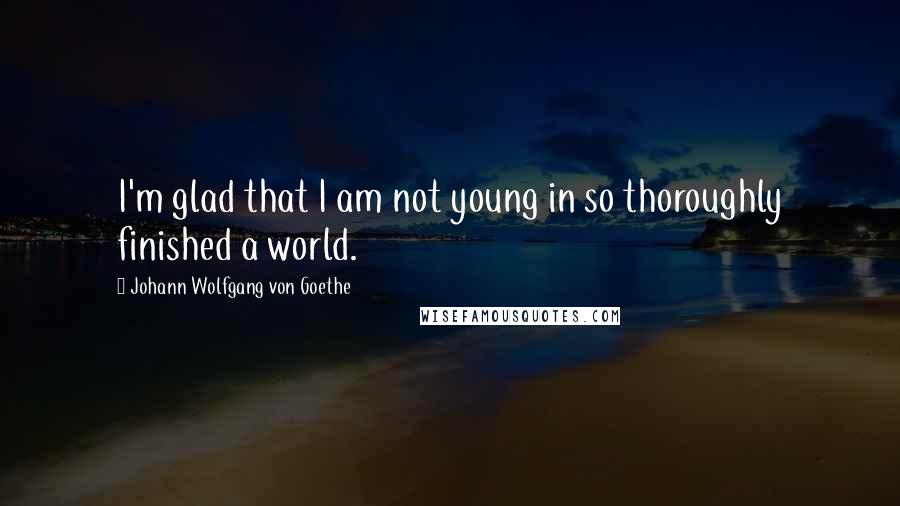 Johann Wolfgang Von Goethe Quotes: I'm glad that I am not young in so thoroughly finished a world.