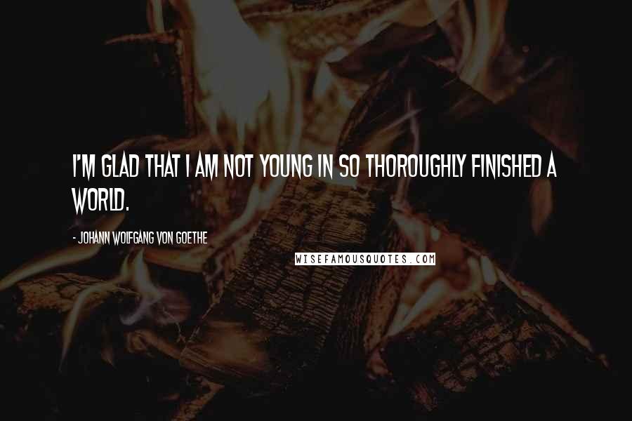 Johann Wolfgang Von Goethe Quotes: I'm glad that I am not young in so thoroughly finished a world.