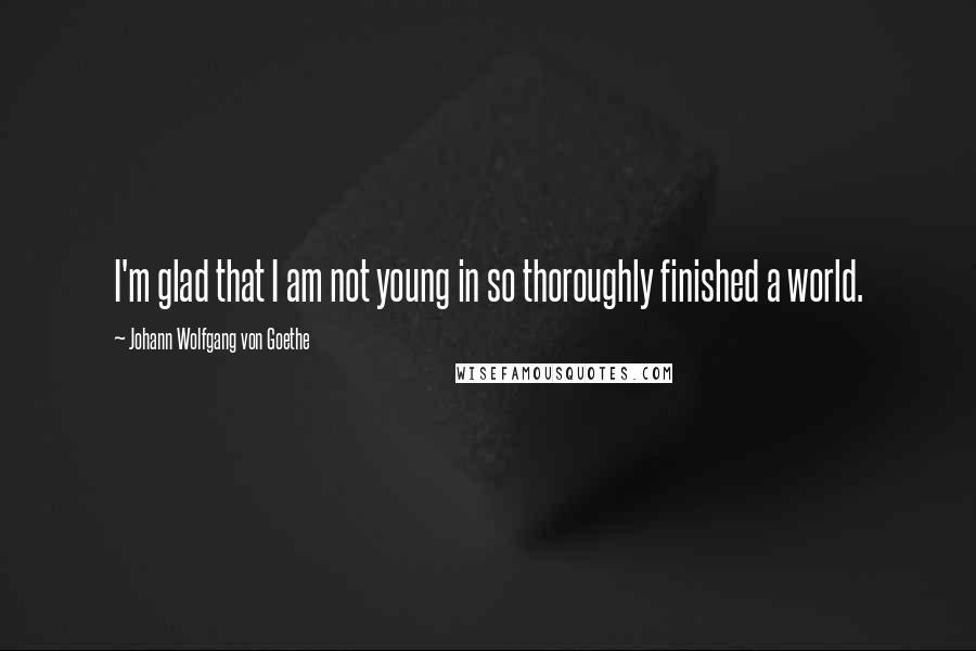 Johann Wolfgang Von Goethe Quotes: I'm glad that I am not young in so thoroughly finished a world.