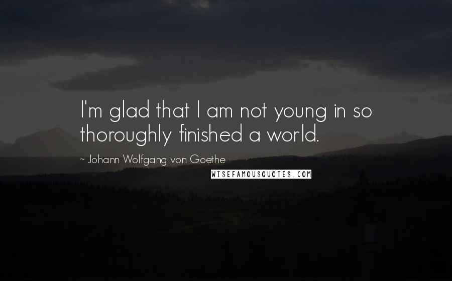 Johann Wolfgang Von Goethe Quotes: I'm glad that I am not young in so thoroughly finished a world.