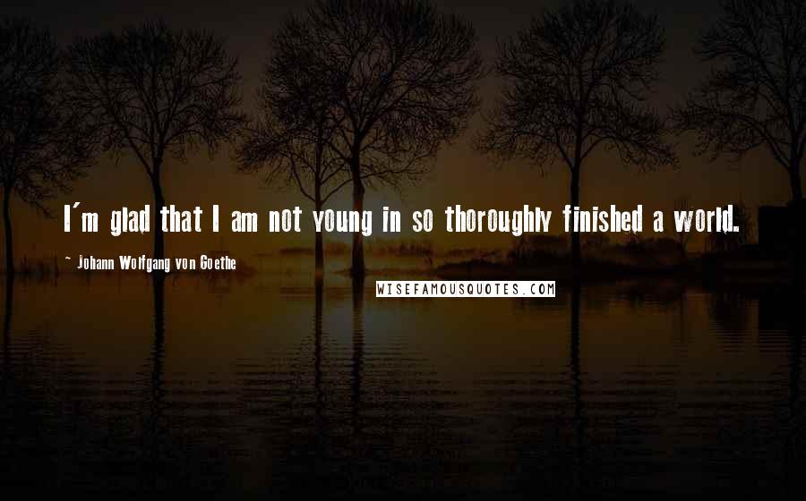 Johann Wolfgang Von Goethe Quotes: I'm glad that I am not young in so thoroughly finished a world.