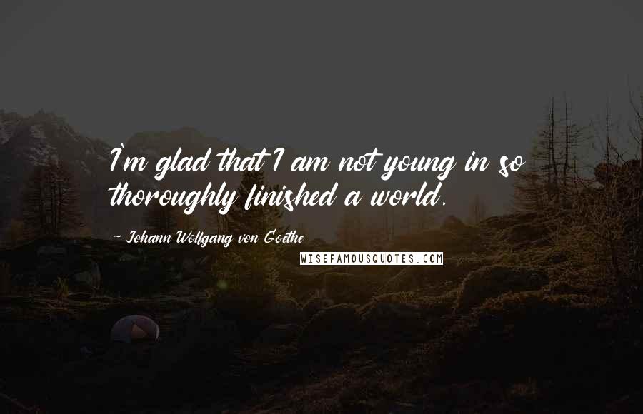 Johann Wolfgang Von Goethe Quotes: I'm glad that I am not young in so thoroughly finished a world.