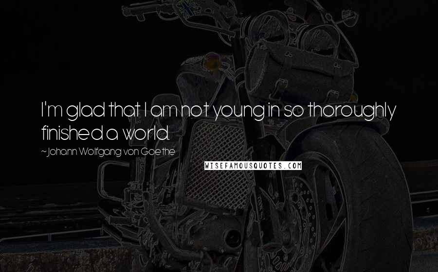 Johann Wolfgang Von Goethe Quotes: I'm glad that I am not young in so thoroughly finished a world.