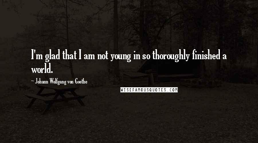 Johann Wolfgang Von Goethe Quotes: I'm glad that I am not young in so thoroughly finished a world.