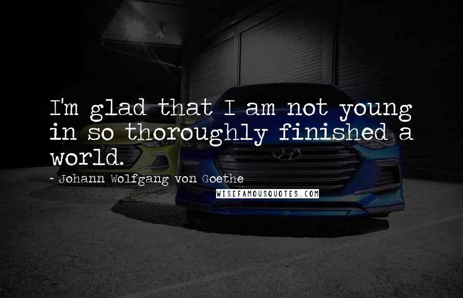 Johann Wolfgang Von Goethe Quotes: I'm glad that I am not young in so thoroughly finished a world.