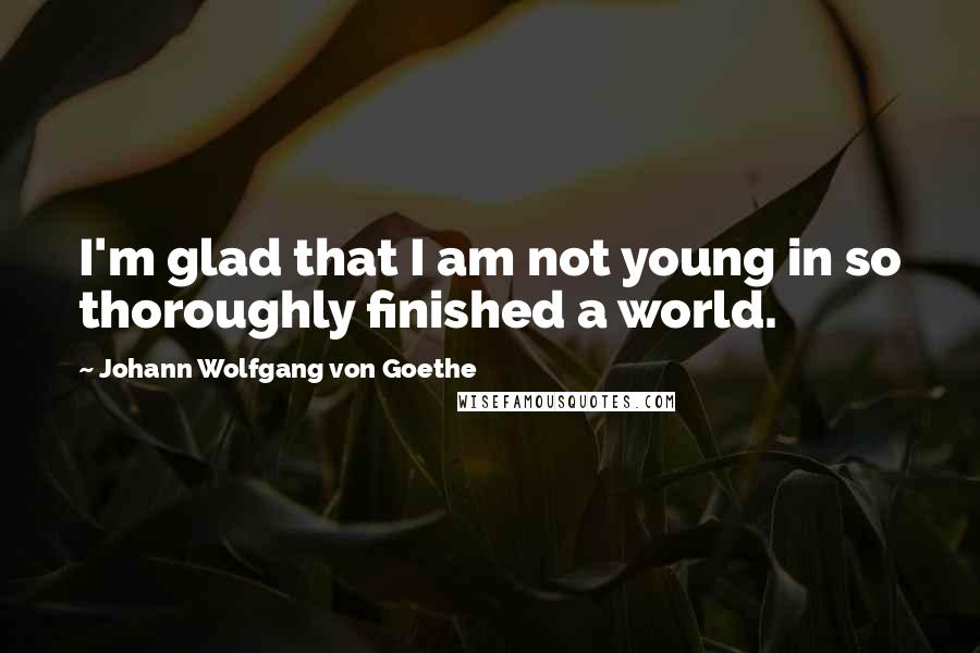 Johann Wolfgang Von Goethe Quotes: I'm glad that I am not young in so thoroughly finished a world.