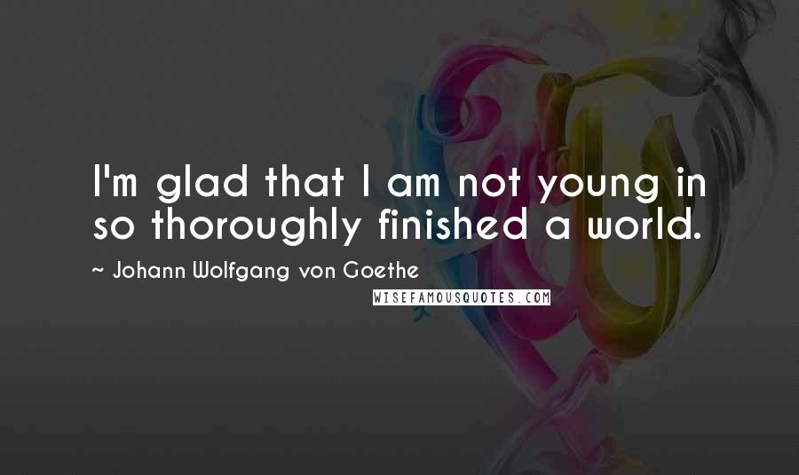 Johann Wolfgang Von Goethe Quotes: I'm glad that I am not young in so thoroughly finished a world.