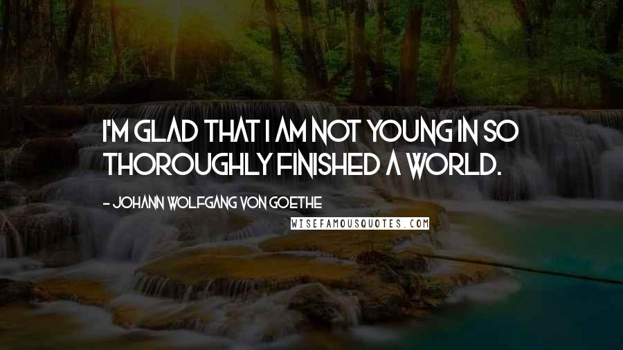 Johann Wolfgang Von Goethe Quotes: I'm glad that I am not young in so thoroughly finished a world.