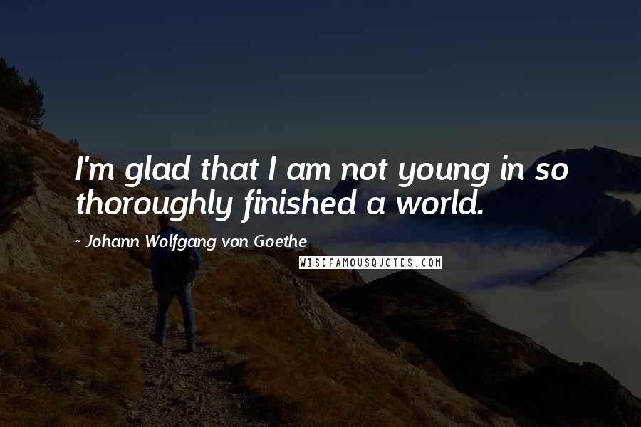 Johann Wolfgang Von Goethe Quotes: I'm glad that I am not young in so thoroughly finished a world.