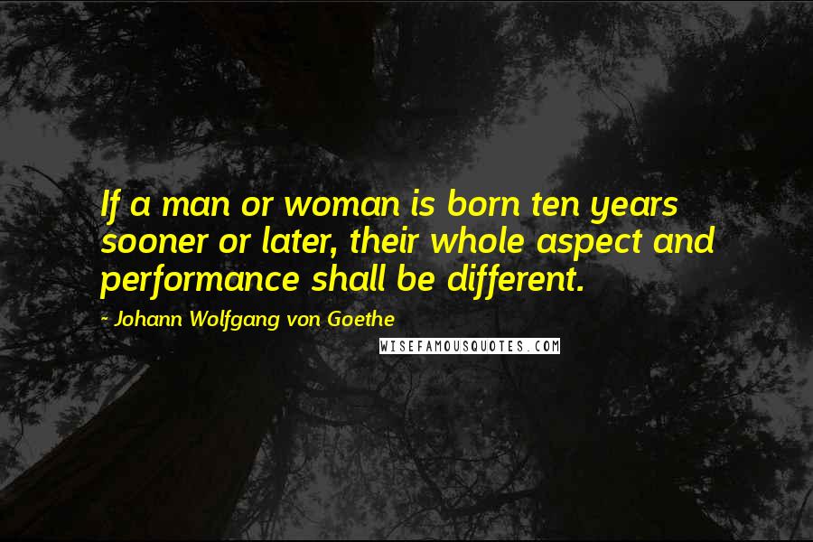 Johann Wolfgang Von Goethe Quotes: If a man or woman is born ten years sooner or later, their whole aspect and performance shall be different.