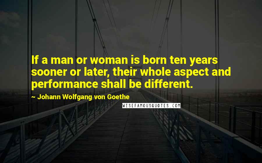 Johann Wolfgang Von Goethe Quotes: If a man or woman is born ten years sooner or later, their whole aspect and performance shall be different.