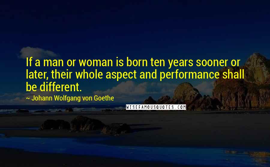 Johann Wolfgang Von Goethe Quotes: If a man or woman is born ten years sooner or later, their whole aspect and performance shall be different.