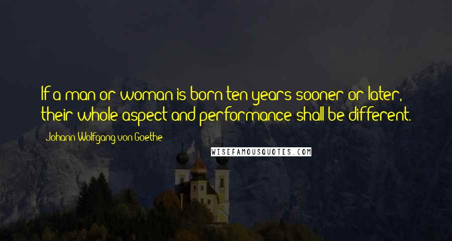 Johann Wolfgang Von Goethe Quotes: If a man or woman is born ten years sooner or later, their whole aspect and performance shall be different.