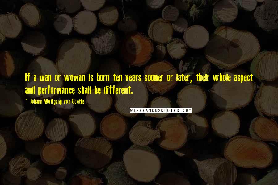 Johann Wolfgang Von Goethe Quotes: If a man or woman is born ten years sooner or later, their whole aspect and performance shall be different.
