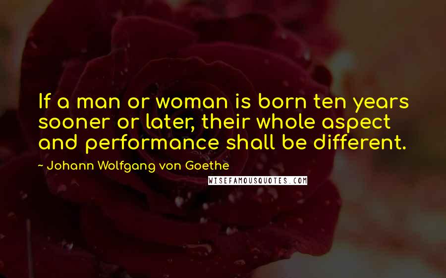 Johann Wolfgang Von Goethe Quotes: If a man or woman is born ten years sooner or later, their whole aspect and performance shall be different.