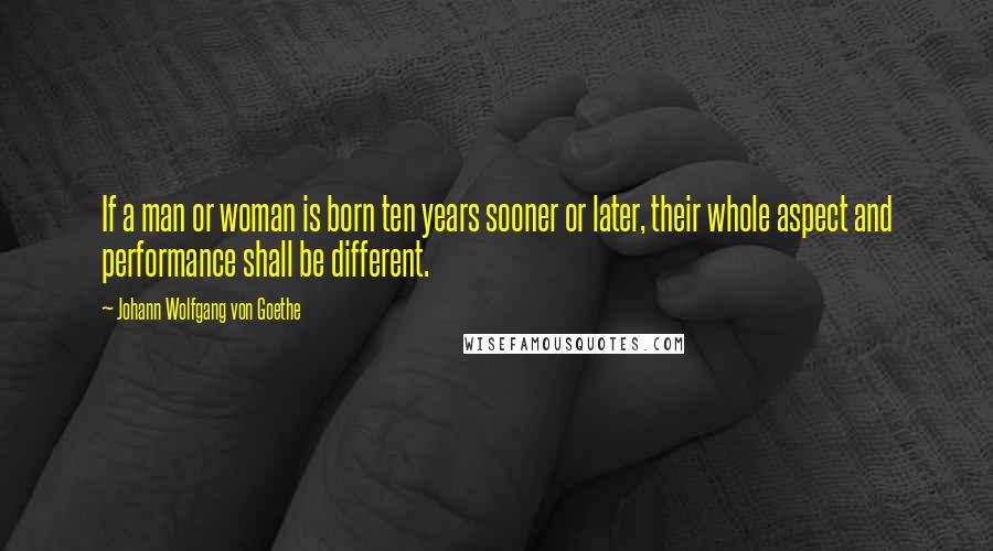 Johann Wolfgang Von Goethe Quotes: If a man or woman is born ten years sooner or later, their whole aspect and performance shall be different.