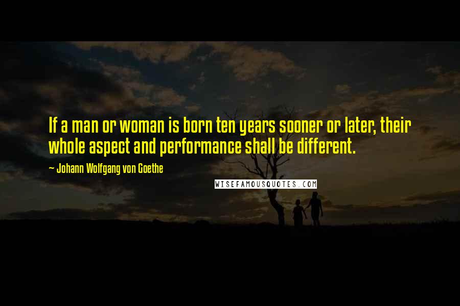 Johann Wolfgang Von Goethe Quotes: If a man or woman is born ten years sooner or later, their whole aspect and performance shall be different.