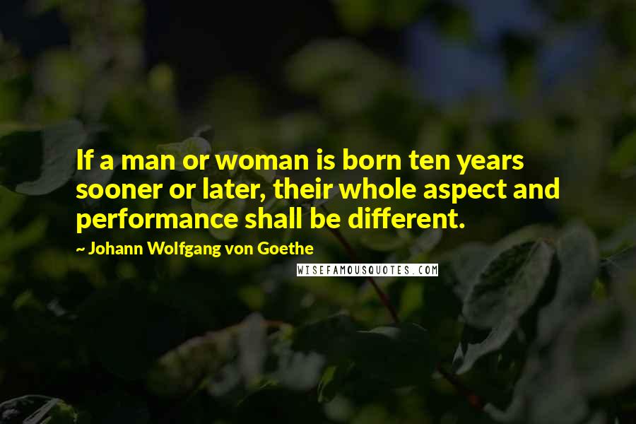 Johann Wolfgang Von Goethe Quotes: If a man or woman is born ten years sooner or later, their whole aspect and performance shall be different.