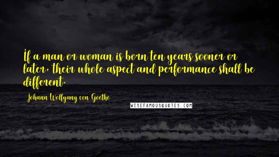 Johann Wolfgang Von Goethe Quotes: If a man or woman is born ten years sooner or later, their whole aspect and performance shall be different.