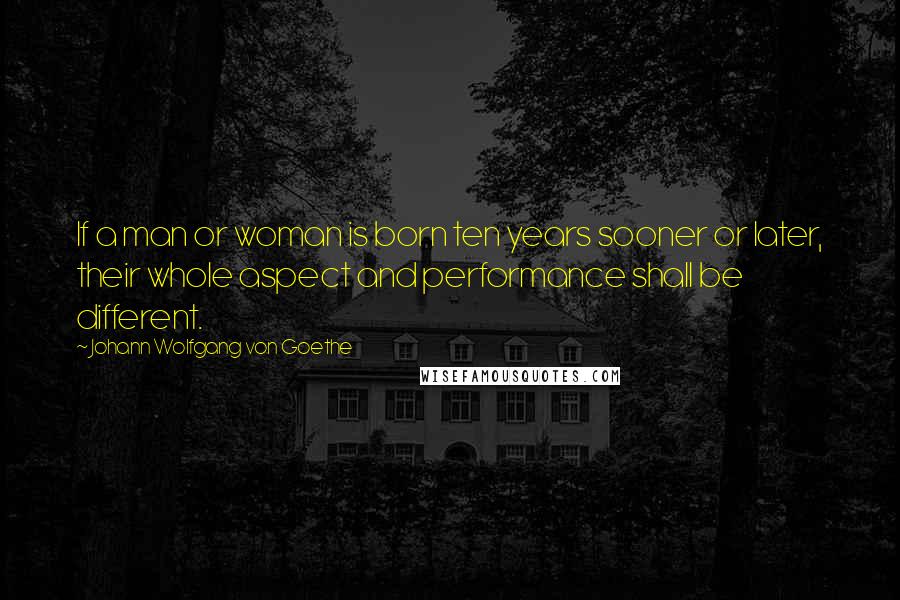 Johann Wolfgang Von Goethe Quotes: If a man or woman is born ten years sooner or later, their whole aspect and performance shall be different.