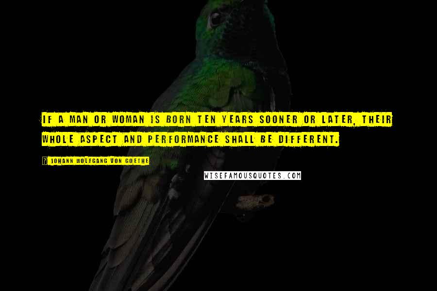 Johann Wolfgang Von Goethe Quotes: If a man or woman is born ten years sooner or later, their whole aspect and performance shall be different.