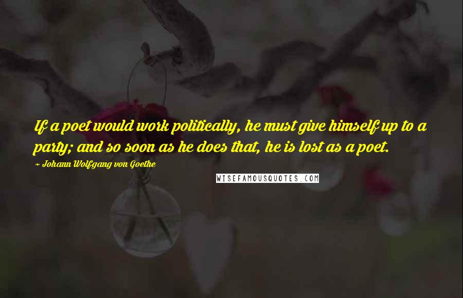 Johann Wolfgang Von Goethe Quotes: If a poet would work politically, he must give himself up to a party; and so soon as he does that, he is lost as a poet.