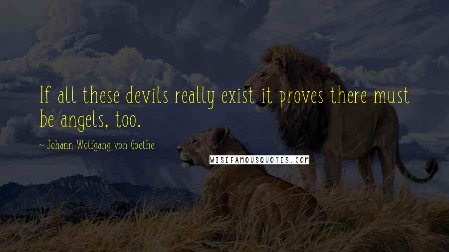 Johann Wolfgang Von Goethe Quotes: If all these devils really exist it proves there must be angels, too.