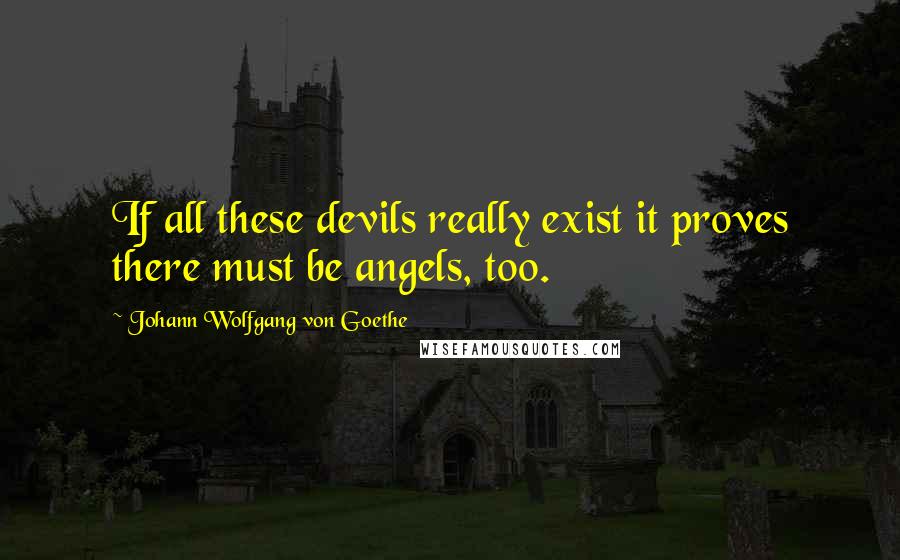 Johann Wolfgang Von Goethe Quotes: If all these devils really exist it proves there must be angels, too.