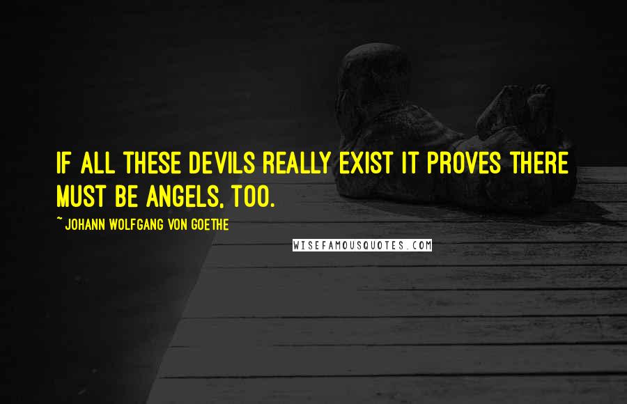 Johann Wolfgang Von Goethe Quotes: If all these devils really exist it proves there must be angels, too.