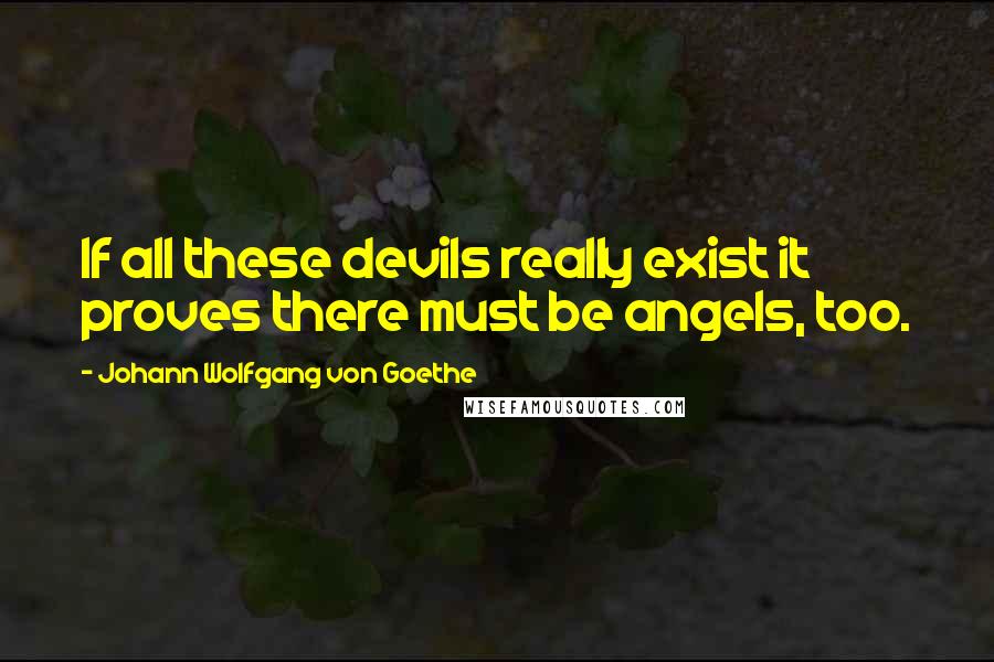 Johann Wolfgang Von Goethe Quotes: If all these devils really exist it proves there must be angels, too.